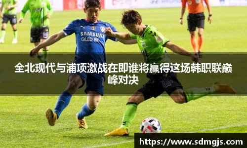 全北现代与浦项激战在即谁将赢得这场韩职联巅峰对决
