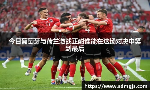 今日葡萄牙与荷兰激战正酣谁能在这场对决中笑到最后